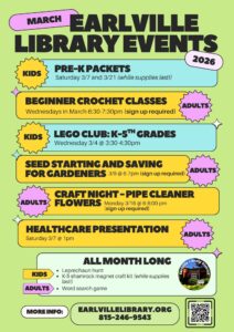 Colorful poster titled “March Earlville Library Events 2026” on a light green background. Kids: • Pre-K Packets – Saturday 3/7 and 3/21 (while supplies last). • LEGO Club (K–5th grades) – Wednesday 3/4 from 3:30–4:30pm. Adults: • Beginner Crochet Classes – Wednesdays in March, 6:30–7:30pm (sign up required). • Seed Starting and Saving for Gardeners – 3/9 from 6–7pm (sign up required). • Craft Night: Pipe Cleaner Flowers – Monday 3/16 from 6–8pm (sign up required). • Healthcare Presentation – Saturday 3/7 at 1pm. All Month Long: Kids – Leprechaun hunt; K–5 shamrock magnet craft kit (while supplies last). Adults – Word search game. More info: earlvillelibrary.org, 815-246-9543, with a QR code displayed.
