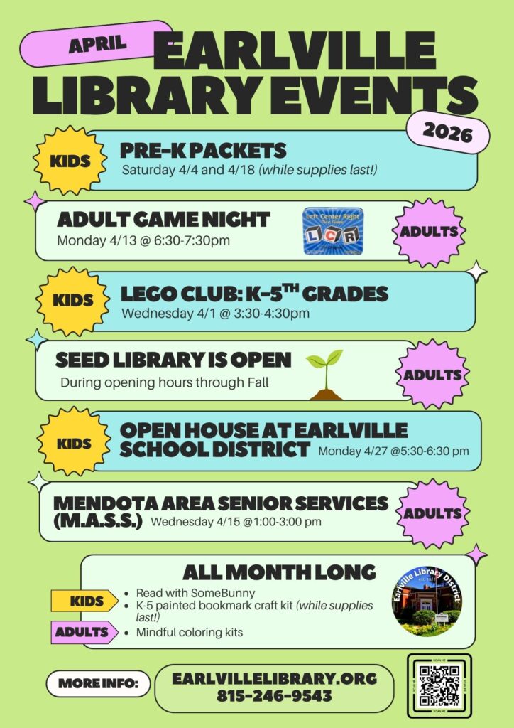 **ALT TEXT:** Flyer titled “April Earlville Library Events 2026” on a light green background with colorful labels for kids and adults. Events listed include: Kids Pre-K Packets available Saturday April 4 and April 18 while supplies last; Adult Game Night on Monday April 13 from 6:30–7:30 pm; Kids Lego Club for K–5th grades on Wednesday April 1 from 3:30–4:30 pm; Seed Library open during regular hours through fall; Open House at Earlville School District on Monday April 27 from 5:30–6:30 pm; and Mendota Area Senior Services (M.A.S.S.) on Wednesday April 15 from 1:00–3:00 pm. A section labeled “All Month Long” lists activities: Kids can participate in Read with SomeBunny and a K–5 painted bookmark craft kit while supplies last; Adults can pick up mindful coloring kits. The flyer includes the library website earlvillelibrary.org, phone number 815-246-9543, and a QR code for more information.