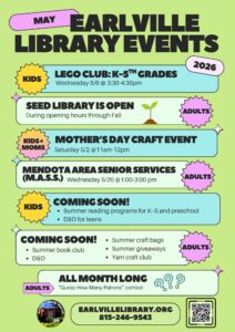 2026 May Library Events Poster for Earlville Library. The design uses a light green background with blue and white text boxes.

Header: "MAY EARLVILLE LIBRARY EVENTS 2026" in bold purple and green text.

All Month Long: The Seed Library is open during regular hours. Includes a "Guess How Many Patrons" contest for adults.

Scheduled Events:

Saturday, May 2 (11 am–12 pm): Mother’s Day Craft Event for kids and moms.

Wednesday, May 6 (3:30–4:30 pm): Lego Club for K-5th grades.

Wednesday, May 20 (1–3 pm): Mendota Area Senior Services (M.A.S.S.) for adults.

Coming Soon Section: Lists summer reading programs, D&D for teens, summer book club, craft bags, giveaways, and a yarn craft club.

Footer: Includes a QR code, the website EARLVILLELIBRARY.ORG, and the phone number 815-246-9543.